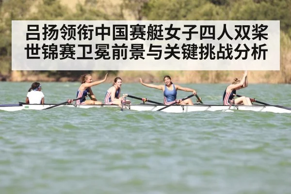 吕扬领衔中国赛艇女子四人双桨世锦赛卫冕前景与关键挑战分析