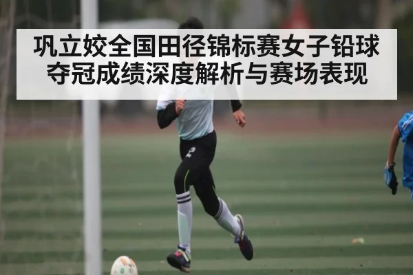 巩立姣全国田径锦标赛女子铅球夺冠成绩深度解析与赛场表现