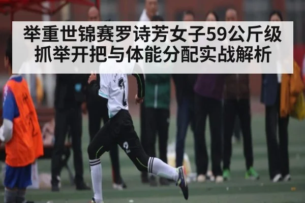 举重世锦赛罗诗芳女子59公斤级抓举开把与体能分配实战解析