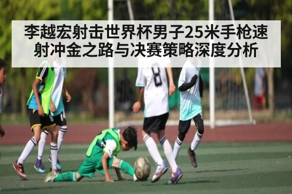 李越宏射击世界杯男子25米手枪速射冲金之路与决赛策略深度分析
