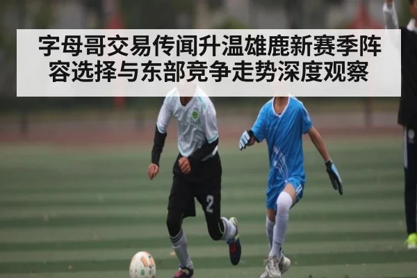 字母哥交易传闻升温雄鹿新赛季阵容选择与东部竞争走势深度观察