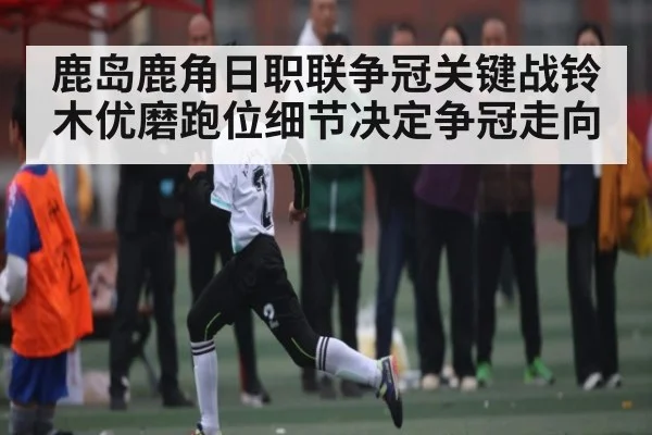 鹿岛鹿角日职联争冠关键战铃木优磨跑位细节决定争冠走向